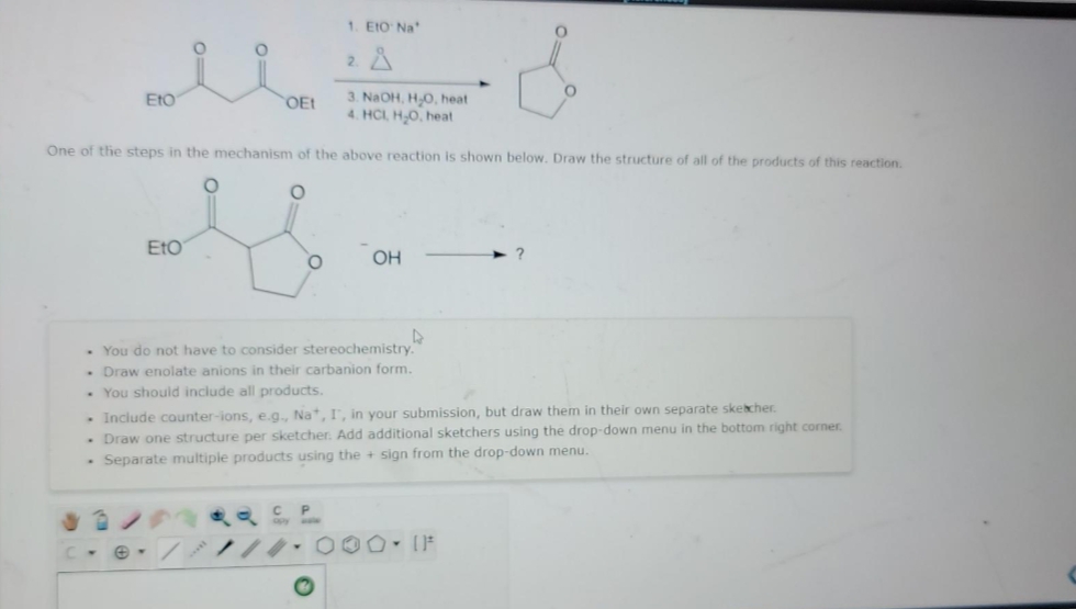 1. EtO Na
2. A
3. NaOH, HO, heat
4. HCL H,0, heat
EtO
OEt
One of the steps in the mechanism of the above reaction is shown below. Draw the structure of all of the products of this reaction.
EtO
OH
- You do not have to consider stereochemistry
- Draw enolate anions in their carbanion form.
. You should include all products.
- Include counter-ions, e.g., Na, I, in your submission, but draw them in their own separate skecher.
- Draw one structure per sketcher. Add additional sketchers using the drop-down menu in the bottom right corner.
- Separate multiple products using the + sign from the drop-down menu.
e- // 00 ()F

