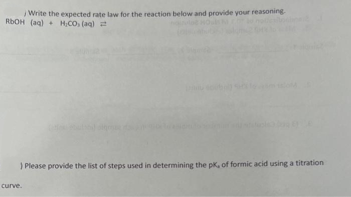 Write the expected rate law for the reaction below and provide your reasoning.
RBOH (aq) + H;CO3 (aq) =
) Please provide the list of steps used in determining the pK, of formic acid using a titration
curve.
