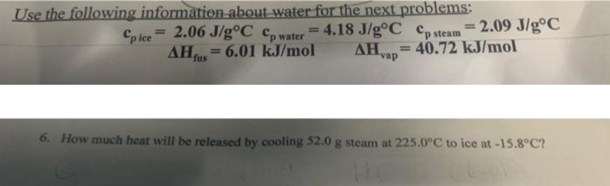 Use the following information about water for the next problems:
= 4.18 J/g°C Cp steam
= 2.09 J/g°C
%3D
Cp ice 2.06 J/g°C c,water
AH us
%3D
%3D
= 6.01 kJ/mol
AH= 40.72 kJ/mol
AHvap
%3D
%3D
6. How much heat will be released by cooling 52.0 g steam at 225.0°C to ice at-15.8°C?
