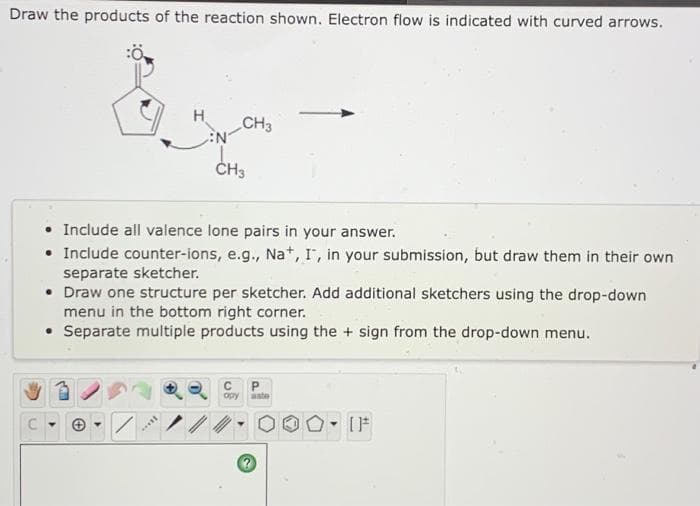 Draw the products of the reaction shown. Electron flow is indicated with curved arrows.
H.
CH3
ČH3
• Include all valence lone pairs in your answer.
• Include counter-ions, e.g., Na*, I', in your submission, but draw them in their own
separate sketcher.
• Draw one structure per sketcher. Add additional sketchers using the drop-down
menu in the bottom right corner.
• Separate multiple products using the + sign from the drop-down menu.
opy
ate
OF
