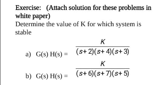 Exercise: (Attach solution for these problems in
white paper)
Determine the value of K for which system is
stable
K
a) G(s) H(s) = (s+2)(s+4)(s+3)
K
b) G(s) H(s) =
(s+ 6)(s+ 7)(s+ 5)
%3D
