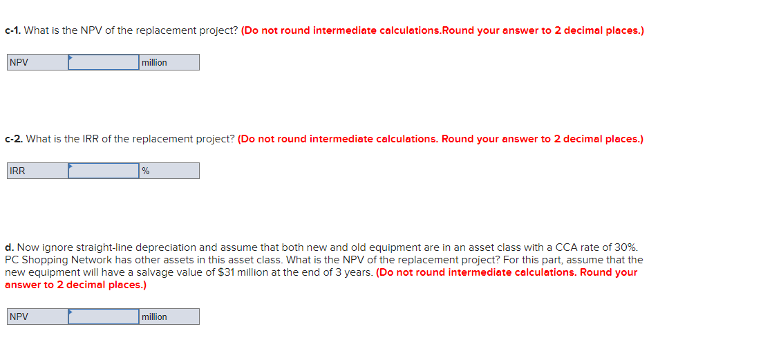 c-1. What is the NPV of the replacement project? (Do not round intermediate calculations.Round your answer to 2 decimal places.)
NPV
million
c-2. What is the IRR of the replacement project? (Do not round intermediate calculations. Round your answer to 2 decimal places.)
IR
%
d. Now ignore straight-line depreciation and assume that both new and old equipment are in an asset class with a CCA rate of 30%.
PC Shopping Network has other assets in this asset class. What is the NPV of the replacement project? For this part, assume that the
new equipment will have a salvage value of $31 million at the end of 3 years. (Do not round intermediate calculations. Round your
answer to 2 decimal places.)
NPV
million
