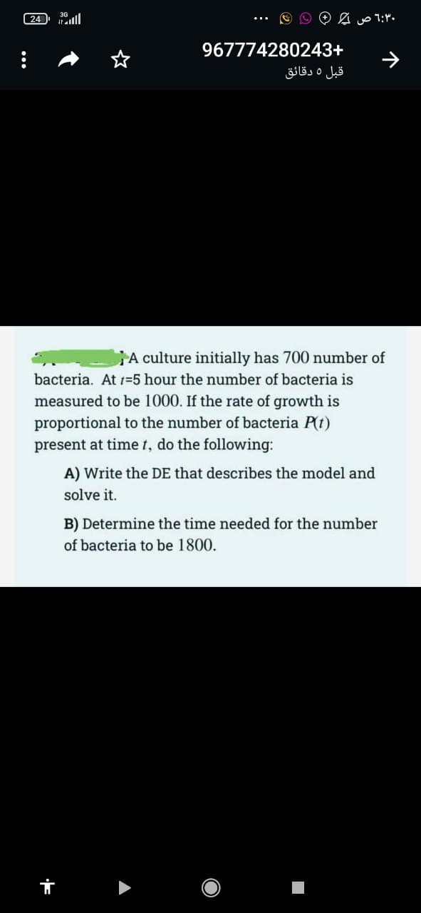 (24 36ull
967774280243+
قبل 5 دقائق
A culture initially has 700 number of
bacteria. At 1=5 hour the number of bacteria is
measured to be 1000. If the rate of growth is
proportional to the number of bacteria P(t)
present at time t, do the following:
A) Write the DE that describes the model and
solve it.
B) Determine the time needed for the number
of bacteria to be 1800.
