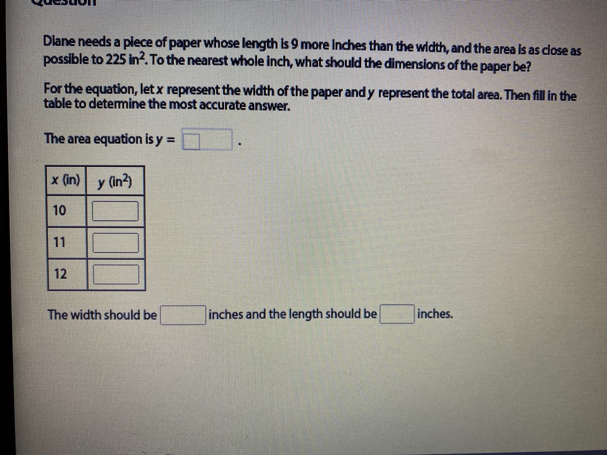 Diane needs a plece of paper whose length Is 9 more Inches than the width, and the area Is as close as
possible to 225 in. To the nearest whole inch, what should the dimensions of the paper be?
For the equation, letx represent the width of the paper and y represent the total area. Then fill in the
table to determine the most accurate answer.
The area equation is y =
%3D
x (in)
y (in?)
10
11
12
The width should be
inches and the length should be
inches.
