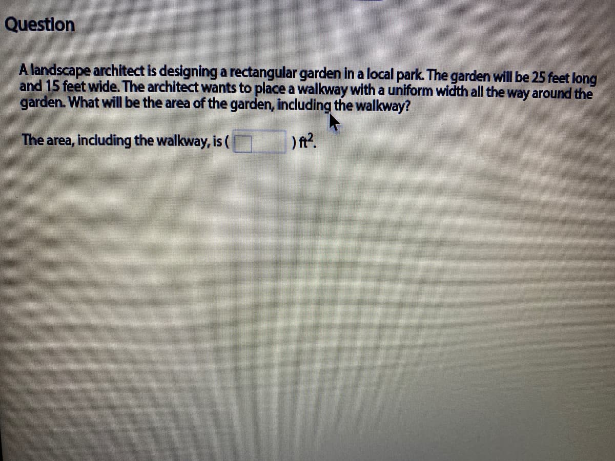 Question
A landscape architect is designing a rectangular garden in a local park. The garden will be 25 feet long
and 15 feet wide. The architect wants to place a walkway with a uniform width all the way around the
garden. What will be the area of the garden, including the walkway?
The area, incuding the walkway, is (
) ft?.
