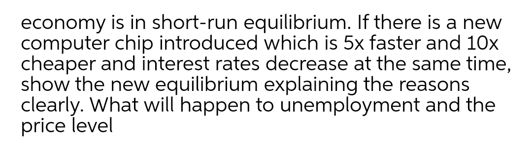 economy is in short-run equilibrium. If there is a new
computer chip introduced which is 5x faster and 10x
cheaper and interest rates decrease at the same time,
show the new equilibrium explaining the reasons
clearly. What will happen to unemployment and the
price level
