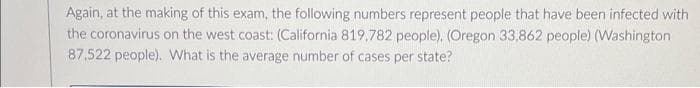Again, at the making of this exam, the following numbers represent people that have been infected with
the coronavirus on the west coast: (California 819,782 people), (Oregon 33,862 people) (Washington
87,522 people). What is the average number of cases per state?