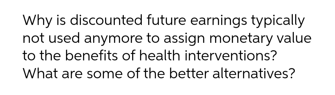 Why is discounted future earnings typically
not used anymore to assign monetary value
to the benefits of health interventions?
What are some of the better alternatives?
