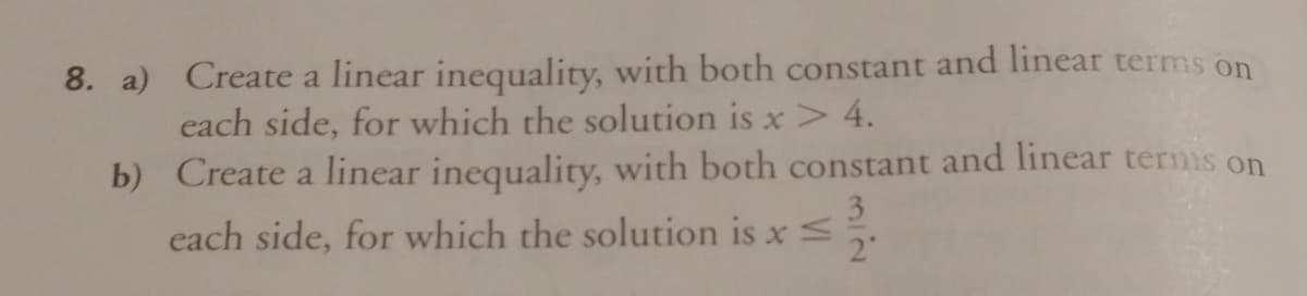 8. a) Create a linear inequality, with both constant and linear terms on
each side, for which the solution is x> 4.
b) Create a linear inequality, with both constant and linear termis on
3
each side, for which the solution is xs
2"
