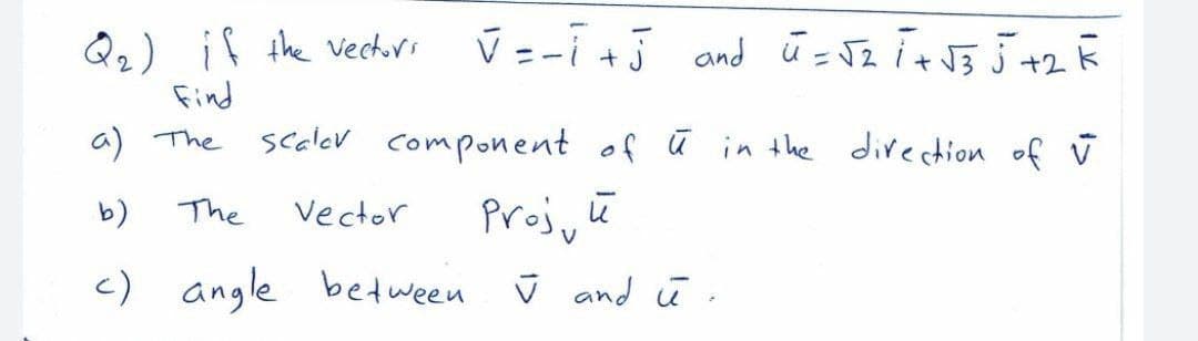 Q2) if the vechirs
Find
ū =-i +5 and ū = Jz i+ J5 J +2R
a) The
scalev component of ū in the divection of ū
Proj, ū
c) angle between i and ū
The
vector
