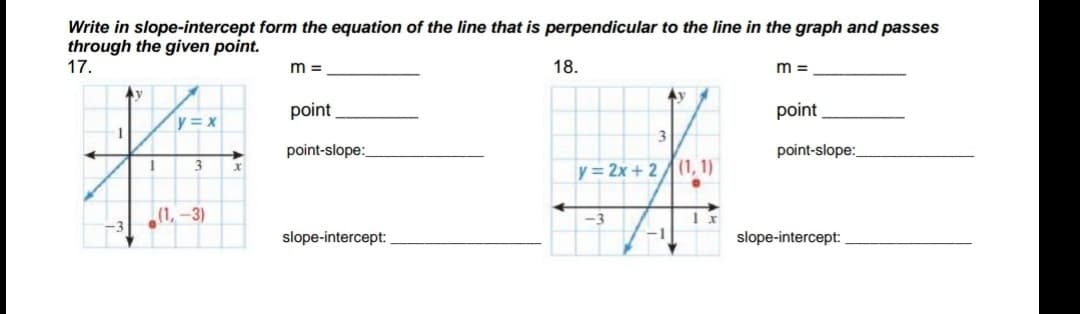 Write in slope-intercept form the equation of the line that is perpendicular to the line in the graph and passes
through the given point.
17.
m =
18.
m =
Ay
point
point
y = x
3
point-slope:
point-slope:
y= 2x + 2(1, 1)
(1, -3)
-3
slope-intercept:
-1
slope-intercept:
