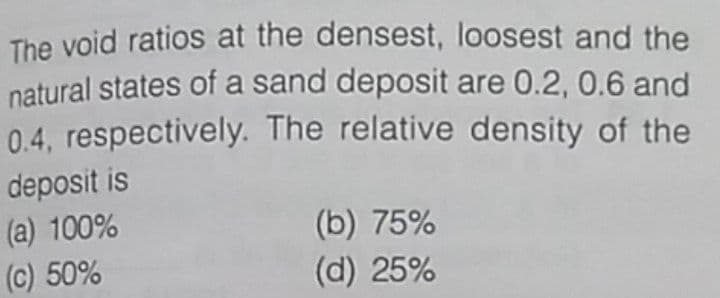 The void ratios at the densest, loosest and the
natural states of a sand deposit are 0.2, 0.6 and
0.4, respectively. The relative density of the
deposit is
(a) 100%
(c) 50%
(b) 75%
(d) 25%
