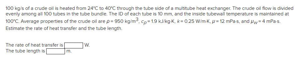 100 kg/s of a crude oil is heated from 24°C to 40°C through the tube side of a multitube heat exchanger. The crude oil flow is divided
evenly among all 100 tubes in the tube bundle. The ID of each tube is 10 mm, and the inside tubewall temperature is maintained at
100°C. Average properties of the crude oil are p = 950 kg/m³, cp=1.9 kJ/kg-K, k= 0.25 W/m-K, μ = 12 mPa-s, and Uw = 4 mPa.s.
Estimate the rate of heat transfer and the tube length.
The rate of heat transfer is
The tube length is
m.
W.