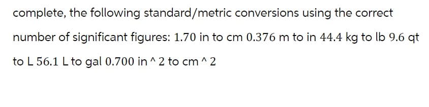 complete, the following standard/metric conversions using the correct
number of significant figures: 1.70 in to cm 0.376 m to in 44.4 kg to lb 9.6 qt
to L 56.1 L to gal 0.700 in ^2 to cm ^2
