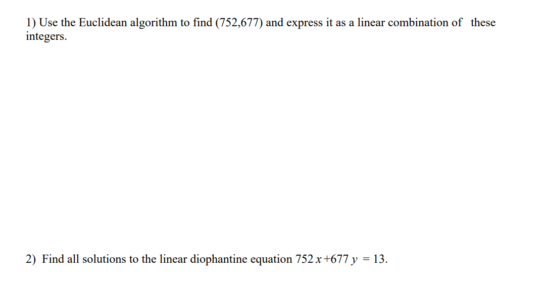 1) Use the Euclidean algorithm to find (752,677) and express it as a linear combination of these
integers.
2) Find all solutions to the linear diophantine equation 752x+677 y = 13.