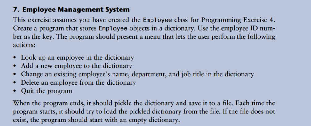 7. Employee Management System
This exercise assumes you have created the Employee class for Programming Exercise 4.
Create a program that stores Employee objects in a dictionary. Use the employee ID num-
ber as the key. The program should present a menu that lets the user perform the following
actions:
• Look up an employee in the dictionary
• Add a new employee to the dictionary
Change an existing employee's name, department, and job title in the dictionary
• Delete an employee from the dictionary
• Quit the program
When the program ends, it should pickle the dictionary and save it to a file. Each time the
program starts, it should try to load the pickled dictionary from the file. If the file does not
exist, the program should start with an empty dictionary.
