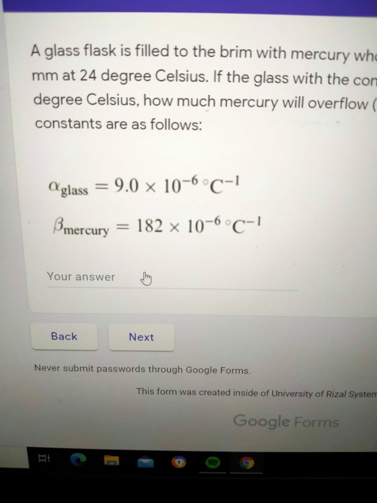 A glass flask is filled to the brim with mercury who
mm at 24 degree Celsius. If the glass with the con
degree Celsius, how much mercury will overflow (
constants are as follows:
Aglass = 9.0 × 10-6 °C-!
Bmercury = 182 × 10-6 °C-!
Your answer
Back
Next
Never submit passwords through Google Forms.
This form was created inside of University of Rizal System
Google Forms
