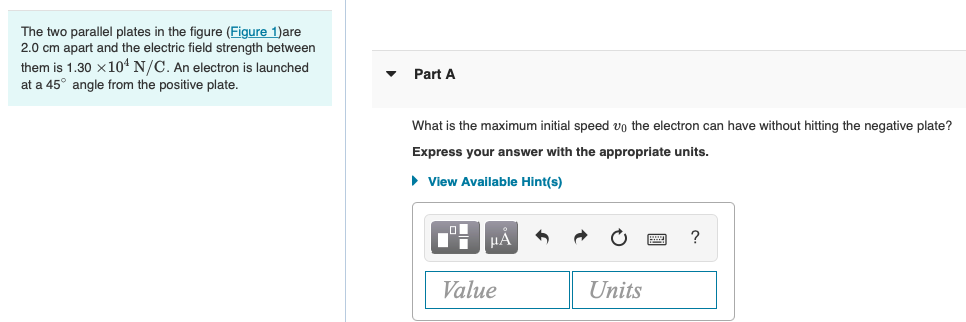 The two parallel plates in the figure (Figure 1)are
2.0 cm apart and the electric field strength between
them is 1.30 x104 N/C. An electron is launched
at a 45° angle from the positive plate.
Part A
What is the maximum initial speed vo the electron can have without hitting the negative plate?
Express your answer with the appropriate units.
• View Available Hint(s)
HA
Value
Units
