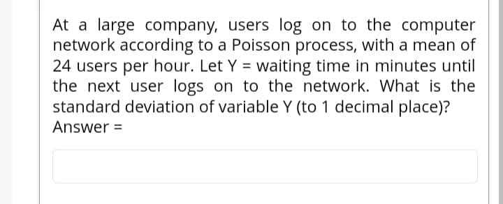 At a large company, users log on to the computer
network according to a Poisson process, with a mean of
24 users per hour. Let Y = waiting time in minutes until
the next user logs on to the network. What is the
standard deviation of variable Y (to 1 decimal place)?
Answer =
