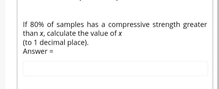 If 80% of samples has a compressive strength greater
than x, calculate the value of x
(to 1 decimal place).
Answer =
