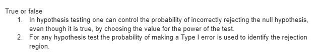 True or false
1. In hypothesis testing one can control the probability of incorrectly rejecting the null hypothesis,
even though it is true, by choosing the value for the power of the test.
2. For any hypothesis test the probability of making a Type I error is used to identify the rejection
region.
