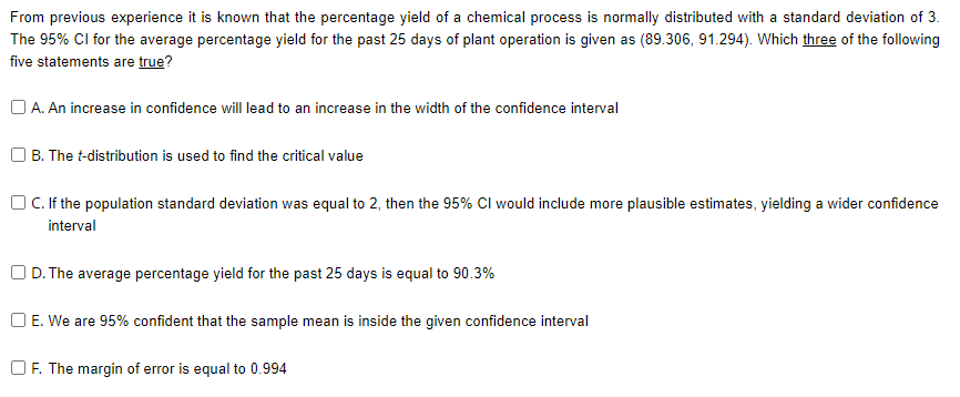 From previous experience it is known that the percentage yield of a chemical process is normally distributed with a standard deviation of 3.
The 95% Cl for the average percentage yield for the past 25 days of plant operation is given as (89.306, 91.294). Which three of the following
five statements are true?
A. An increase in confidence will lead to an increase in the width of the confidence interval
O B. The t-distribution is used to find the critical value
OC.If the population standard deviation was equal to 2, then the 95% Cl would include more plausible estimates, yielding a wider confidence
interval
O D. The average percentage yield for the past 25 days is equal to 90.3%
O E. We are 95% confident that the sample mean is inside the given confidence interval
OF. The margin of error is equal to 0.994
