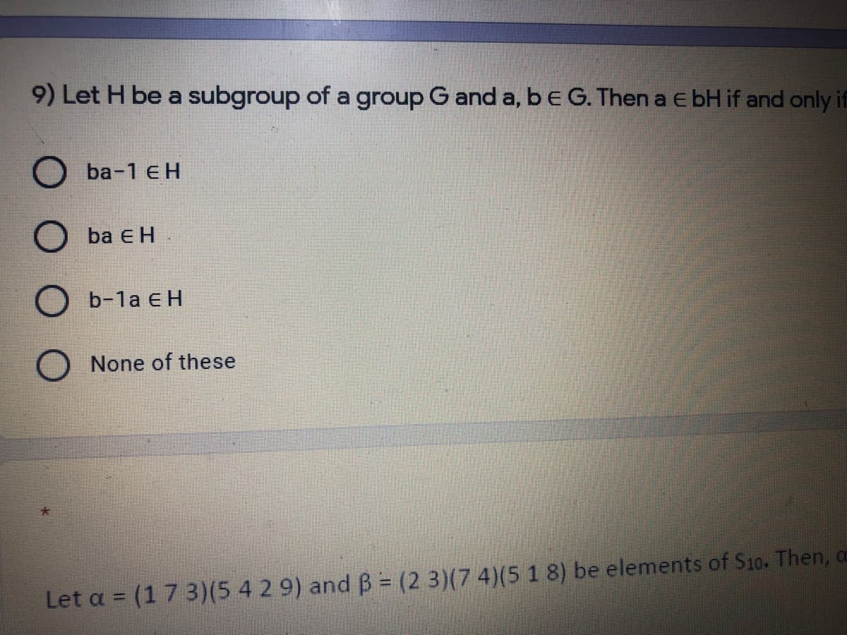 9) Let H be a subgroup of a group G and a, be G. Then a e bH if and only if
О Ба-1 € Н
O ba e H
O b-1a e H
None of these
Let a = (1 7 3)(5 4 2 9) and B (2 3)(7 4)(5 1 8) be elements of S10. Then, c
