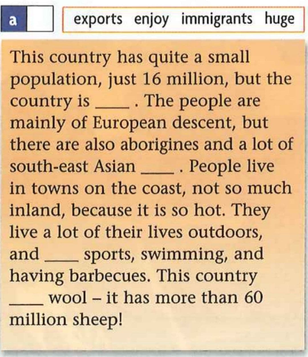 a
exports enjoy immigrants huge
This country has quite a small
population, just 16 million, but the
country is . The people are
mainly of European descent, but
there are also aborigines and a lot of
south-east Asian . People live
in towns on the coast, not so much
inland, because it is so hot. They
live a lot of their lives outdoors,
and sports, swimming, and
having barbecues. This country
wool – it has more than 60
million sheep!
