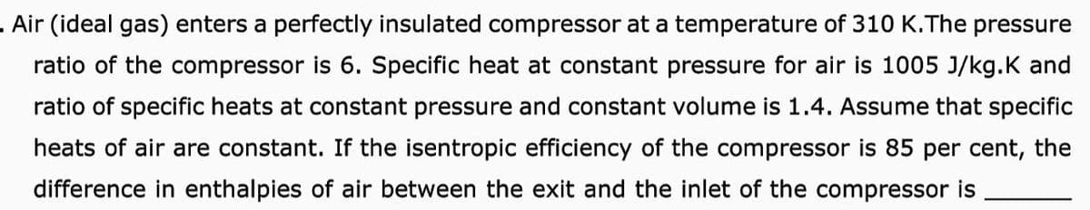 . Air (ideal gas) enters a perfectly insulated compressor at a temperature of 310 K.The pressure
ratio of the compressor is 6. Specific heat at constant pressure for air is 1005 J/kg.K and
ratio of specific heats at constant pressure and constant volume is 1.4. Assume that specific
heats of air are constant. If the isentropic efficiency of the compressor is 85 per cent, the
difference in enthalpies of air between the exit and the inlet of the compressor is
