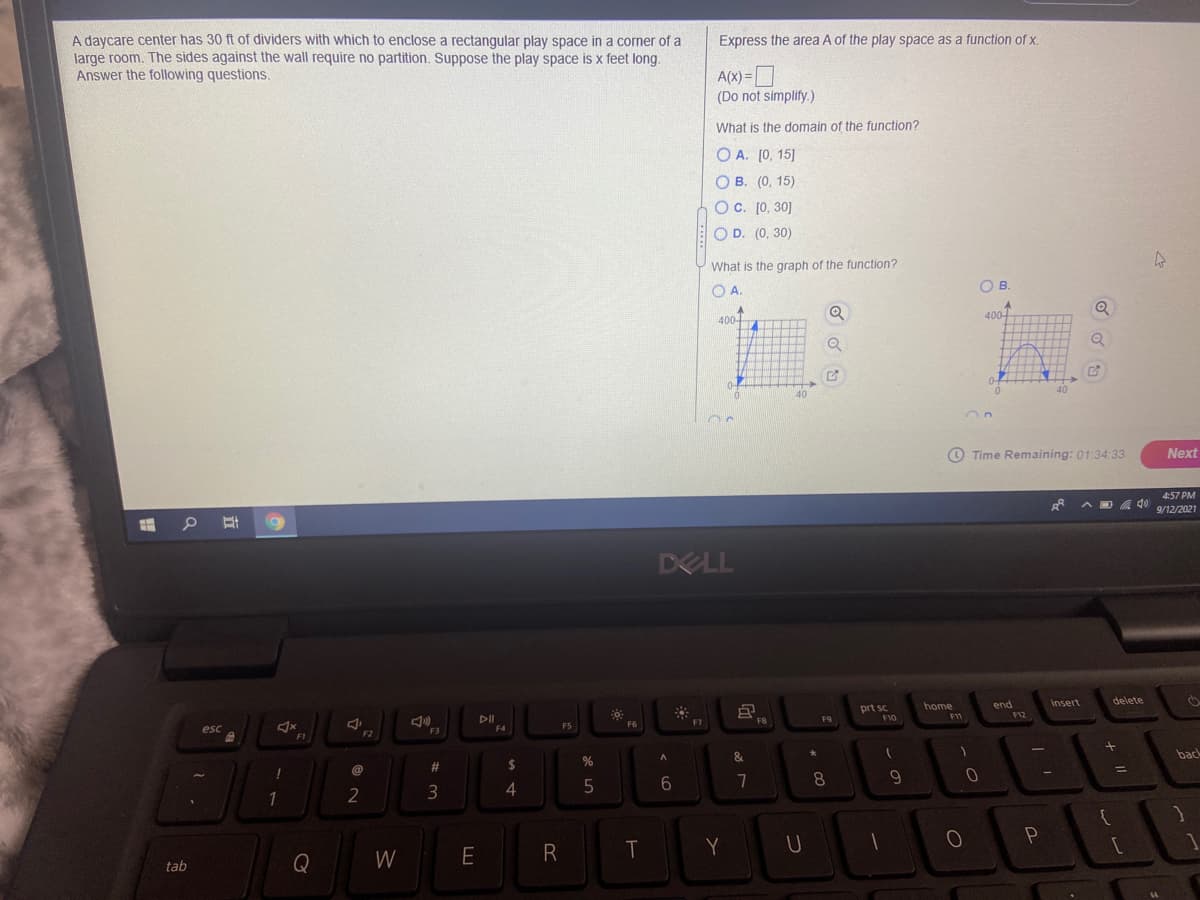 A daycare center has 30 ft of dividers with which to enclose a rectangular play space in a corner of a
large room. The sides against the wall require no partition. Suppose the play space is x feet long.
Answer the following questions.
Express the area A of the play space as a function of x.
A(X) =
(Do not simplify.)
What is the domain of the function?
O A. [0, 15]
O B. (0, 15)
OC. [0, 30]
O D. (0, 30)
What is the graph of the function?
O A.
OB.
Q
400-
400-
0-
40
40
O Time Remaining: 01:34:33
Next
4:57 PM
A D A 40
9/12/2021
DELL
Insert
delete
end
F12
home
prt sc
F10
F9
F11
F6
F7
FB
esc
F4
F5
F2
F3
F1
&.
back
2#
2$
%
@
%D
6
8.
9
3
T
Q
W
tab
