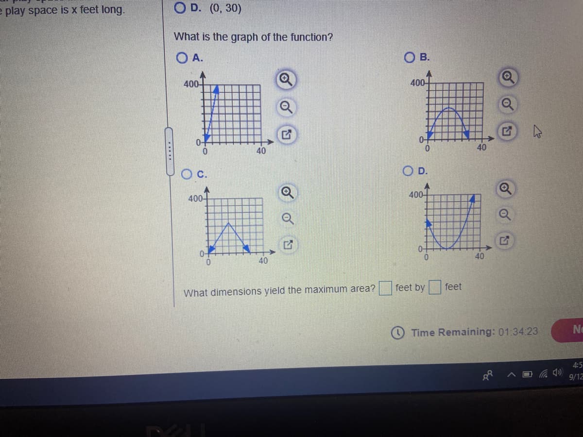 e play space is x feet long.
O D. (0, 30)
What is the graph of the function?
O A.
O B.
400-
400
0-
40
40
O D.
400-
400-
0-
0-
0.
40
40
feet by feet
What dimensions yield the maximum area?
Time Remaining: 01:34:23
Ne
4:5
9/12
