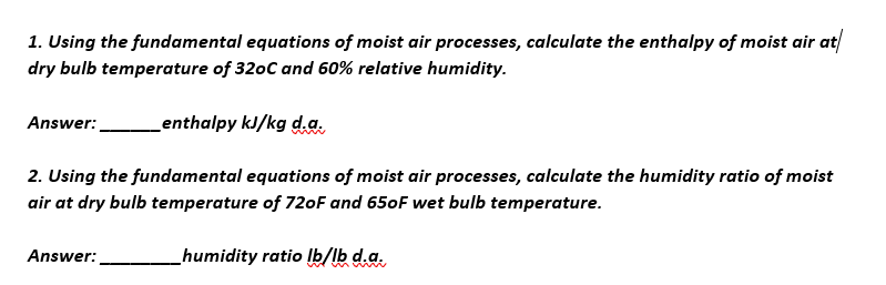 1. Using the fundamental equations of moist air processes, calculate the enthalpy of moist air at
dry bulb temperature of 320c and 60% relative humidity.
Answer:
Lenthalpy kJ/kg d.a.
2. Using the fundamental equations of moist air processes, calculate the humidity ratio of moist
air at dry bulb temperature of 720F and 650F wet bulb temperature.
Answer:
humidity ratio Ib/lb d.a.
