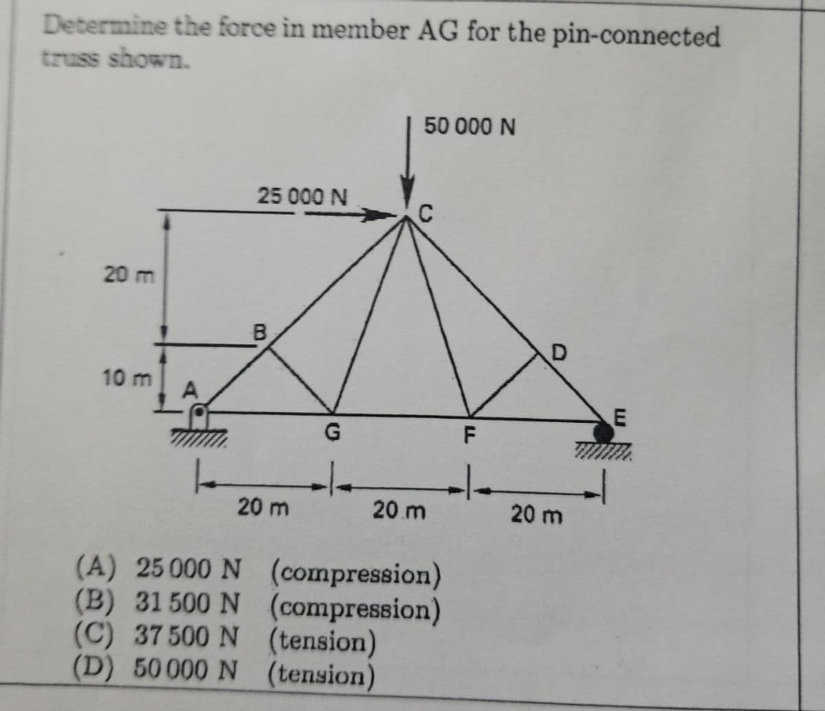 Determine the force in member AG for the pin-connected
truss shown.
50 000 N
25 000 N
C
20 m
B
10 m
A
-/-
20 m
20 m
20 m
(A) 25 000 N
(B) 31 500 N (compression)
(C) 37 500 N (tension)
(D) 50000 N (tension)
(compression)
