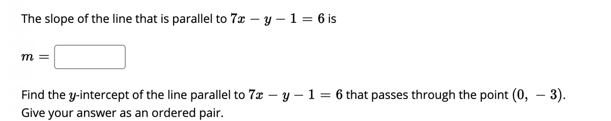 The slope of the line that is parallel to 7x
y – 1 = 6 is
m =
Find the y-intercept of the line parallel to 7x – y – 1 = 6 that passes through the point (0, – 3).
Give your answer as an ordered pair.
