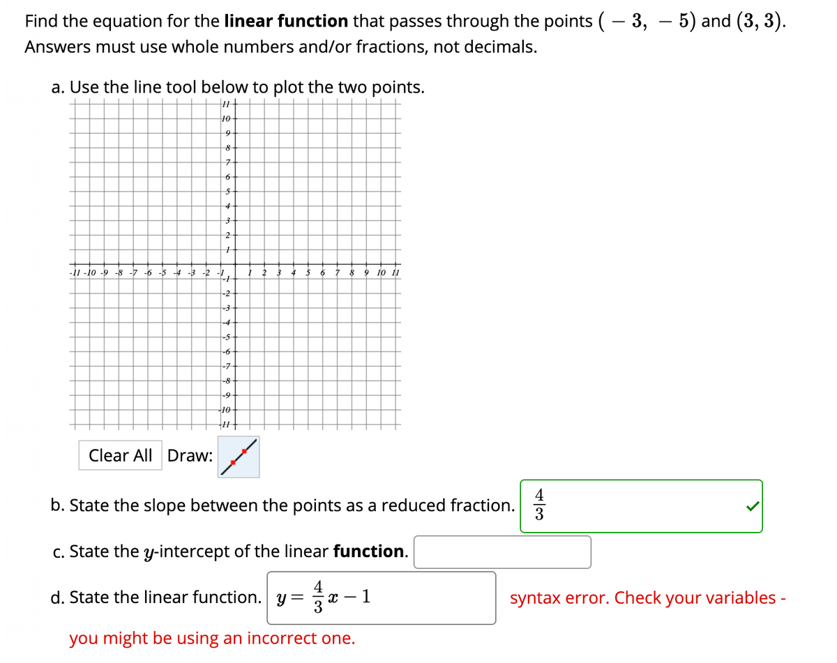 Find the equation for the linear function that passes through the points (– 3, – 5) and (3, 3).
Answers must use whole numbers and/or fractions, not decimals.
a. Use the line tool below to plot the two points.
10
7-
4
-11 -10 -9 -8 -7 -6 -5 -4 -3 -2
6
9
10 11
-2
-3
-4-
-5
-7
-8
-9
10-
Clear All Draw:
b. State the slope between the points as a reduced fraction.
c. State the y-intercept of the linear function.
d. State the linear function. y = x
syntax error. Check your variables -
you might be using an incorrect one.
