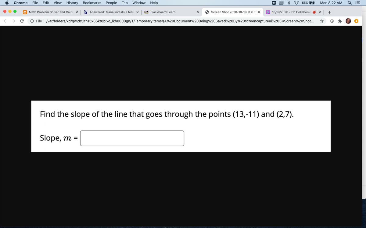 Chrome
File
Edit
View
History
Bookmarks
Реople
Tab
Window
Help
55% 4A
Mon 8:22 AM
Math Problem Solver and Calcu X b Answered: Maria invests a total X
Bb Blackboard Learn
Screen Shot 2020-10-19 at 8.2 X
10/19/2020 - Bb Collaborat
+
O File | /var/folders/xd/qw2b5lfn15x36kt8blxd_Ikh0000gn/T/Temporaryltems/(A%20Document%20Being%20Saved%20BY%20screencaptureui%203)/Screen%20Shot...
Find the slope of the line that goes through the points (13,-11) and (2,7).
Slope, m =
