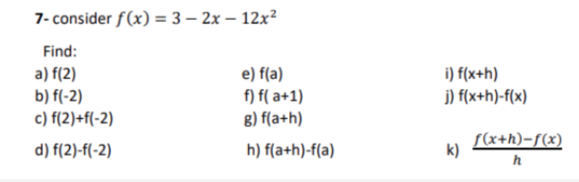 7- consider f(x) = 3 – 2x – 12x²
Find:
a) f(2)
b) f(-2)
c) f(2)+f(-2)
e) f(a)
i) f(x+h)
f) f( a+1)
j) f(x+h)-f(x)
g) f(a+h)
d) f(2)-f(-2)
h) f(a+h)-f(a)
S(x+h)-f(x)
k)
h
