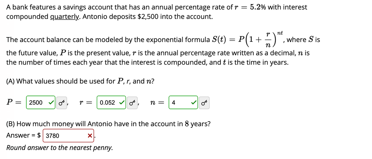 A bank features a savings account that has an annual percentage rate of r = 5.2% with interest
compounded quarterly. Antonio deposits $2,500 into the account.
nt
The account balance can be modeled by the exponential formula S(t) = P(1+
n
where S is
the future value, P is the present value, r is the annual percentage rate written as a decimal, n is
the number of times each year that the interest is compounded, and t is the time in years.
(A) What values should be used for P, r, and n?
P:
2500
r =
0.052
n =
(B) How much money will Antonio have in the account in 8 years?
Answer = $ 3780
%3D
Round answer to the nearest penny.
