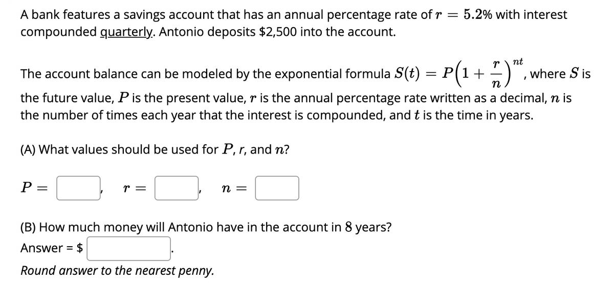 5.2% with interest
A bank features a savings account that has an annual percentage rate of r
compounded quarterly. Antonio deposits $2,500 into the account.
nt
)".
The account balance can be modeled by the exponential formula S(t) = P(1+
where S is
n
the future value, P is the present value, r is the annual percentage rate written as a decimal, n is
the number of times each year that the interest is compounded, and t is the time in years.
(A) What values should be used for P, r, and n?
Р —
r =
n =
(B) How much money will Antonio have in the account in 8 years?
Answer = $
Round answer to the nearest penny.
