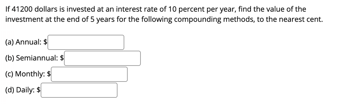 If 41200 dollars is invested at an interest rate of 10 percent per year, find the value of the
investment at the end of 5 years for the following compounding methods, to the nearest cent.
(a) Annual: $
(b) Semiannual: $
(c) Monthly: $
(d) Daily: $
