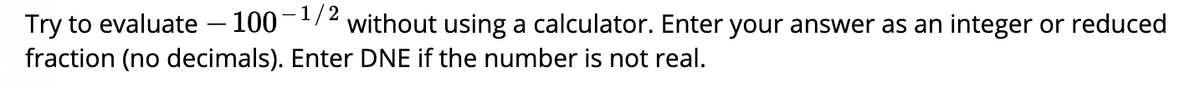 Try to evaluate – 100-1/2 without using a calculator. Enter your answer as an integer or reduced
fraction (no decimals). Enter DNE if the number is not real.
