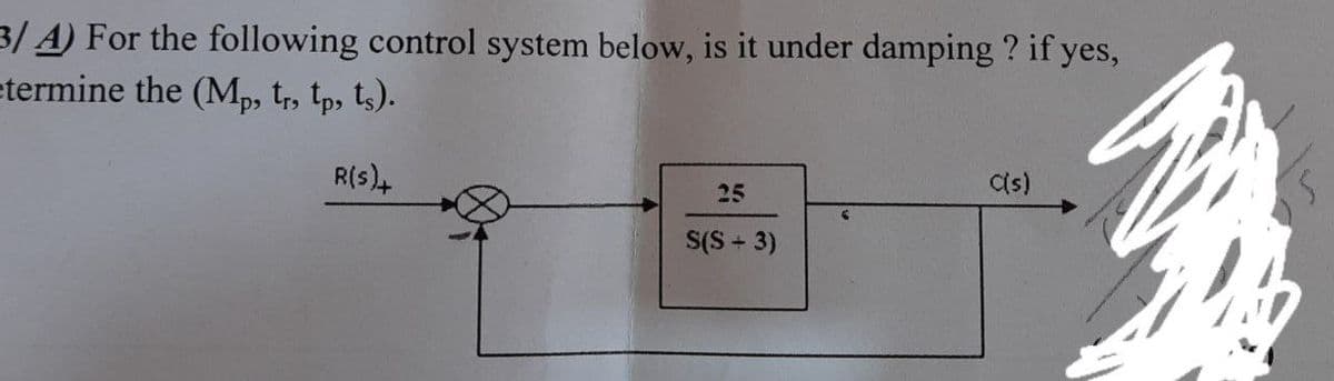 3/ A) For the following control system below, is it under damping ? if yes,
etermine the (Mp, tr, tp, ts).
R(s),
Cs)
25
S(S + 3)
