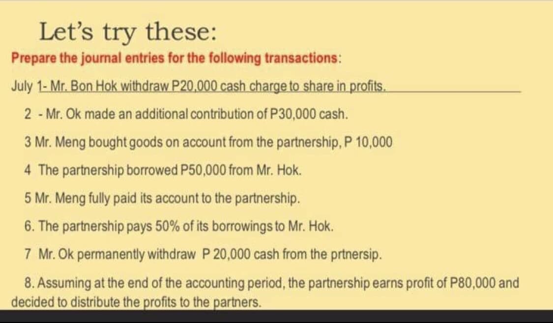 Let's try these:
Prepare the journal entries for the following transactions:
July 1- Mr. Bon Hok withdraw P20,000 cash charge to share in profits.
2 - Mr. Ok made an additional contribution of P30,000 cash.
3 Mr. Meng bought goods on account from the partnership, P 10,000
4 The partnership borrowed P50,000 from Mr. Hok.
5 Mr. Meng fully paid its account to the partnership.
6. The partnership pays 50% of its borrowings to Mr. Hok.
7 Mr. Ok permanently withdraw P 20,000 cash from the prtnersip.
8. Assuming at the end of the accounting period, the partnership earns profit of P80,000 and
decided to distribute the profits to the partners.
