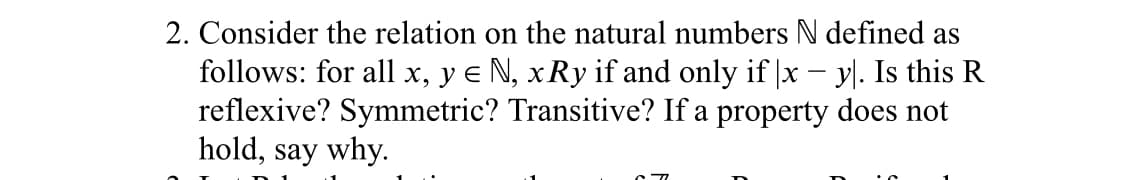 2. Consider the relation on the natural numbers N defined as
follows: for all x, y e N, xRy if and only if |x – y. Is this R
reflexive? Symmetric? Transitive? If a property does not
hold, say why.
