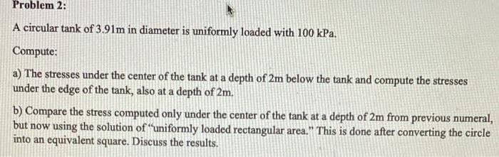 Problem 2:
A circular tank of 3.91m in diameter is uniformly loaded with 100 kPa.
Compute:
a) The stresses under the center of the tank at a depth of 2m below the tank and compute the stresses
under the edge of the tank, also at a depth of 2m.
b) Compare the stress computed only under the center of the tank at a depth of 2m from previous numeral,
but now using the solution of "uniformly loaded rectangular area." This is done after converting the circle
into an equivalent square. Discuss the results.
