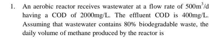 1. An aerobic reactor receives wastewater at a flow rate of 500m³/d
having a COD of 2000mg/L. The effluent COD is 400mg/L.
Assuming that wastewater contains 80% biodegradable waste, the
daily volume of methane produced by the reactor is