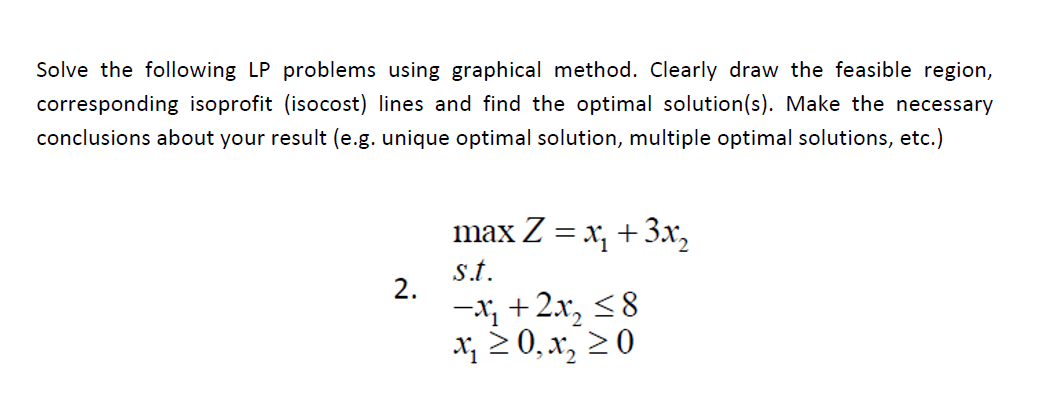 Solve the following LP problems using graphical method. Clearly draw the feasible region,
corresponding isoprofit (isocost) lines and find the optimal solution(s). Make the necessary
conclusions about your result (e.g. unique optimal solution, multiple optimal solutions, etc.)
max Z 3 x, +Зх,
s.t.
2.
-x; +2.x, <8
X; 2 0, x, 2 0
