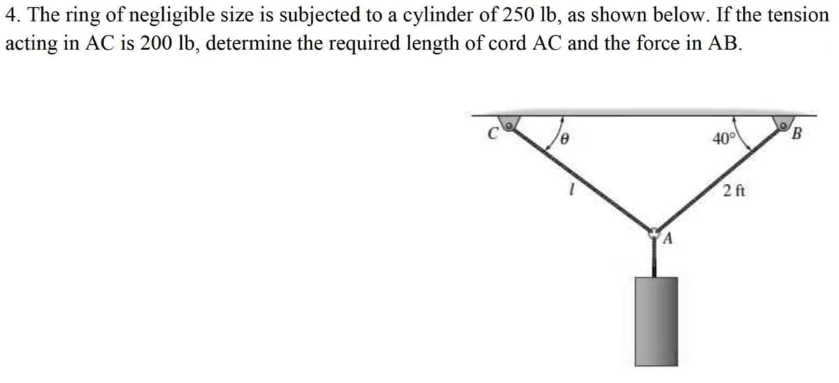 4. The ring of negligible size is subjected to a cylinder of 250 lb, as shown below. If the tension
acting in AC is 200 lb, determine the required length of cord AC and the force in AB.
0
A
40°
2 ft
B