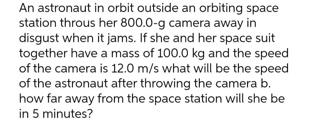 An astronaut in orbit outside an orbiting space
station throus her 800.0-g camera away in
disgust when it jams. If she and her space suit
together have a mass of 100.0 kg and the speed
of the camera is 12.0 m/s what will be the speed
of the astronaut after throwing the camera b.
how far away from the space station will she be
in 5 minutes?