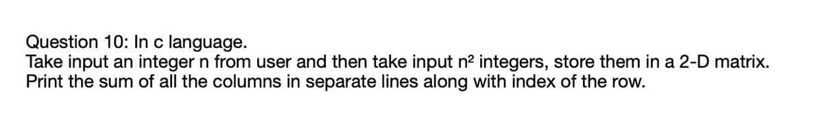 Question 10: In c language.
Take input an integer n from user and then take input n? integers, store them in a 2-D matrix.
Print the sum of all the columns in separate lines along with index of the row.
